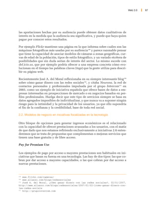 Web 2.0   87




las aportaciones hechas por su audiencia puede obtener datos cualitativos de
interés en la medida que la audiencia sea significativa, y puede que haya quien
pague por conocer estos resultados.

Por ejemplo Flickr mantiene una página en la que informa sobre cuáles son las
máquinas fotográficas más usadas por su audiencia148 y parece razonable pensar
que tiene la capacidad de asociar modelos de cámaras a zonas geográficas, cur-
vas de edad de la población, tipos de estilo fotográfico, y un variado etcétera de
posibilidades que sin duda serían de interés del sector. Lo mismo sucede con
del.icio.us, que por ejemplo podría ofrecer a una empresa concreta cómo evo-
lucionan en el tiempo las palabras claves (tags) que la gente utiliza para descri-
bir su página web.

Recientemente José A. del Moral reflexionaba en su siempre interesante blog149
sobre cómo ganar dinero con las redes sociales150, y citaba Neurona, la red de
contactos personales y profesionales impulsada por el grupo Intercom151 en
2003, como un ejemplo de iniciativa española que ofrece bases de datos a em-
presas interesadas en prospecciones de mercado o en negocios basados en per-
files profesionales. Huelga decir que este tipo de servicios siempre se basa en
datos agregados imposibles de individualizar, y que nunca va a suponer ningún
riesgo para la intimidad y la privacidad de los usuarios, ya que ello supondría
el fin de la confianza y la credibilidad, base de toda red social.

2.2. Modelos de negocio en iniciativas focalizadas en la tecnología

Otro bloque de opciones para generar ingresos económicos es el relacionado
con la capacidad de ofrecer prestaciones avanzadas a los usuarios, con el matiz
de que dado que nos estamos refiriendo exclusivamente a iniciativas 2.0 enten-
deremos que se trata de propuestas que complementan o mejoran servicios que
tienen una base gratuita y de libre acceso.

Pay for Premium Use

Los ejemplos de pago por acceso a mayores prestaciones son habituales en ini-
ciativas que basan su fuerza en una tecnología. Las hay de dos tipos: las que co-
bran por dar acceso a mayores capacidades, o las que cobran por dar acceso a
nuevas prestaciones.



148
    www.flickr.com/cameras/
149
    www.alianzo.com/blogs/redessociales
150
    José A. del Moral, ¿Cómo ganar dinero con las redes sociales?, 02/01/2007,
http://www.alianzo.com/blogs/redessociales/2007/01/02/icomo-ganar-dinero-con-
las-redes-sociale
151
    http://grupointercom.com
 
