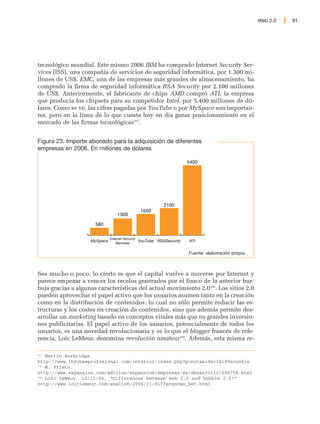 Web 2.0   91




tecnológico mundial. Este mismo 2006 IBM ha comprado Internet Security Ser-
vices (ISS), una compañía de servicios de seguridad informática, por 1.300 mi-
llones de US$. EMC, una de las empresas más grandes de almacenamiento, ha
comprado la firma de seguridad informática RSA Security por 2.100 millones
de US$. Anteriormente, el fabricante de chips AMD compró ATI, la empresa
que producía los chipsets para su competidor Intel, por 5.400 millones de dó-
lares. Como se ve, las cifras pagadas por YouTube o por MySpace son importan-
tes, pero en la línea de lo que cuesta hoy en día ganar posicionamiento en el
mercado de las firmas tecnológicas167.


Figura 23. Importe abonado para la adquisición de diferentes
empresas en 2006. En millones de dólares

                                                                        5400




                                                             2100
                                                   1650
                                  1300

                      580


                              Internet Security
                    MySpace                       YouTube RSASecurity   ATI
                                 Services

                                                                        Fuente: elaboración propia



Sea mucho o poco, lo cierto es que el capital vuelve a moverse por Internet y
parece empezar a vencer los recelos generados por el fiasco de la anterior bur-
buja gracias a algunas características del actual movimiento 2.0168. Los sitios 2.0
pueden aprovechar el papel activo que los usuarios asumen tanto en la creación
como en la distribución de contenidos, lo cual no sólo permite reducir las es-
tructuras y los costes en creación de contenidos, sino que además permite des-
arrollar un marketing basado en conceptos virales más que en grandes inversio-
nes publicitarias. El papel activo de los usuarios, potencialmente de todos los
usuarios, es una novedad revolucionaria y es lo que el blogger francés de refe-
rencia, Loïc LeMeur, denomina revolución amateur169. Además, esta misma re-

167
    Martin Burbridge.
http://www.infobaeprofesional.com/interior/index.php?p=nota&idx=34190&cookie
168
    M. Prieto.
http://www.expansion.com/edicion/expansion/empresas/es/desarrollo/696758.html
169
    Loïc LeMeur, 12/11/06, “Differences between web 2.0 and bubble 2.0?”
http://www.loiclemeur.com/english/2006/11/differences_bet.html
 