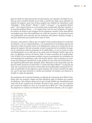 Web 2.0   93




guen la estela de toda innovación revolucionaria: por ejemplo YouTube ha cre-
ado un nuevo modelo basado en el video y puede que logre sacar adelante un
modelo de negocio, pero tras él han surgido una retahila de imitadores como
VideoEgg173, Video Bomb174, Blinkx175, Guba176, Grouper177 o la española Daleal-
play178 cuya supervivencia va a ser mucho más complicada. Muchos cerrarán, y
la mayoría perderá dinero... y el capital teme caer en esos lodazales. El segun-
do motivo de duda es que ninguna de las empresas versión 2.0 ha descubierto
un modelo muy claro de rentabilizar sus redes de usuarios y la mayoría recurre
a la publicidad, una solución que de momento sólo parece dominar Google, y
está por demostrar que pueda servir para el resto.

Así pues, todo parece indicar que el capital valora positivamente la evolución
de Internet y de sus emprendedores, y la experiencia de la burbuja anterior ha
educado a todas las partes tanto en la elaboración como en la valoración de los
planes de negocio. En este momento actual la mayoría de los modelos de nego-
cio se construyen todavía pensando en la publicidad, y si eso es cierto el capi-
tal determinante ya no está sólo en la costa oeste de Estados Unidos sino en la
este, en Madison Avenue de Nueva York, el centro mundial de la publicidad.
Con la Web 2.0 los anunciantes podrán conocer exactamente los resultados de
una estrategia de marketing y esto vale mucho dinero, más si tenemos en cuen-
ta que hay primeros síntomas de lo que podría ser una crisis de la televisión co-
mo soporte publicitario (por ejemplo, Sony Alemania ya ha anunciado que de-
jará de emitir anuncios en televisión179). Como dice Dave Winer180, la mayoria de
start ups y proyectos son meros comerciales de la publicidad contextual de Go-
ogle, su principal vía de ingresos y para muchos casi el único modelo de nego-
cio, por lo que para detectar si estalla una burbuja 2.0 bastará con observar si
Google es capaz de aguantar.

En parámetros de la anterior burbuja un método de valoración de la Web 2.0 ha-
brían sido sus usuarios. Según esa base Murdoch pagó 22 dólares por usuario
de MySpace, diez dólares menos de lo que Google tendrá que desembolsar por
cada uno de los usuarios de YouTube. En base a esto, parece ser que el precio
por usuario ha subido un 33% en el mundo de la Web 2.0181. Pero actualmente
las empresas se valoran en función de sus expectativas futuras y de su capaci-

173
    www.videoegg.com
174
    www.videobomb.com
175
    www.blinkx.com
176
    www.guba.com
177
    www.grouper.com
178
    www.dalealplay.com
179
    eTc, 27/11/06, “Sony deja la publicidad en TV en Alemania”
http://etc.territoriocreativo.es/etc/2006/11/sony_deja_la_pu.html.
180
    Tecnorantes, 28/11/06, “Google y la burbuja 2.0”
http://www.tecnorantes.com/2006/11/28/google-y-la-burbuja-20/
181
    Cinco Días:
http://www.jorgestuff.com/2006/10/12/la-segunda-era-dorada-de-Internet/
 