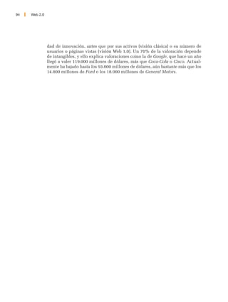 94   Web 2.0




               dad de innovación, antes que por sus activos (visión clásica) o su número de
               usuarios o páginas vistas (visión Web 1.0). Un 70% de la valoración depende
               de intangibles, y ello explica valoraciones como la de Google, que hace un año
               llegó a valer 119.000 millones de dólares, más que Coca-Cola o Cisco. Actual-
               mente ha bajado hasta los 93.000 millones de dólares, aún bastante más que los
               14.800 millones de Ford o los 18.000 millones de General Motors.
 