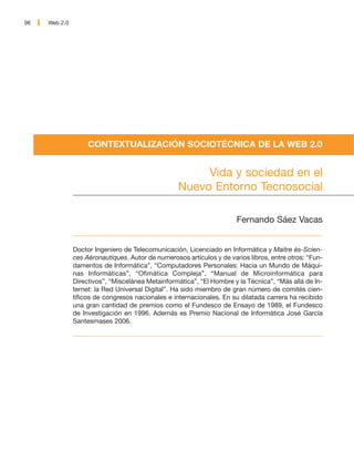 96   Web 2.0




                    CONTEXTUALIZACIÓN SOCIOTÉCNICA DE LA WEB 2.0


                                                        Vida y sociedad en el
                                                   Nuevo Entorno Tecnosocial

                                                                       Fernando Sáez Vacas


               Doctor Ingeniero de Telecomunicación, Licenciado en Informática y Maitre ès-Scien-
               ces Aéronautiques. Autor de numerosos artículos y de varios libros, entre otros: “Fun-
               damentos de Informática”, “Computadores Personales: Hacia un Mundo de Máqui-
               nas Informáticas”, “Ofimática Compleja”, “Manual de Microinformática para
               Directivos”, “Miscelánea Metainformática”, “El Hombre y la Técnica”, “Más allá de In-
               ternet: la Red Universal Digital”. Ha sido miembro de gran número de comités cien-
               tíficos de congresos nacionales e internacionales. En su dilatada carrera ha recibido
               una gran cantidad de premios como el Fundesco de Ensayo de 1989, el Fundesco
               de Investigación en 1996. Además es Premio Nacional de Informática José García
               Santesmases 2006.
 