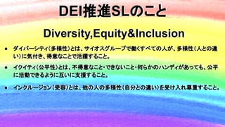 DEI推進SLのこと
Diversity,Equity&Inclusion
● ダイバーシティ（多様性）とは、サイオスグループで働くすべての人が、多様性（人との違
い）に気付き、得意なことで活躍すること。
● イクイティ（公平性）とは、不得意な...