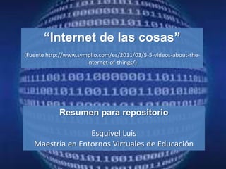 “Internet de las cosas”
(Fuente http://www.symplio.com/es/2011/03/5-5-videos-about-the-
                      internet-of-things/)




            Resumen para repositorio

                  Esquivel Luis
   Maestría en Entornos Virtuales de Educación
 