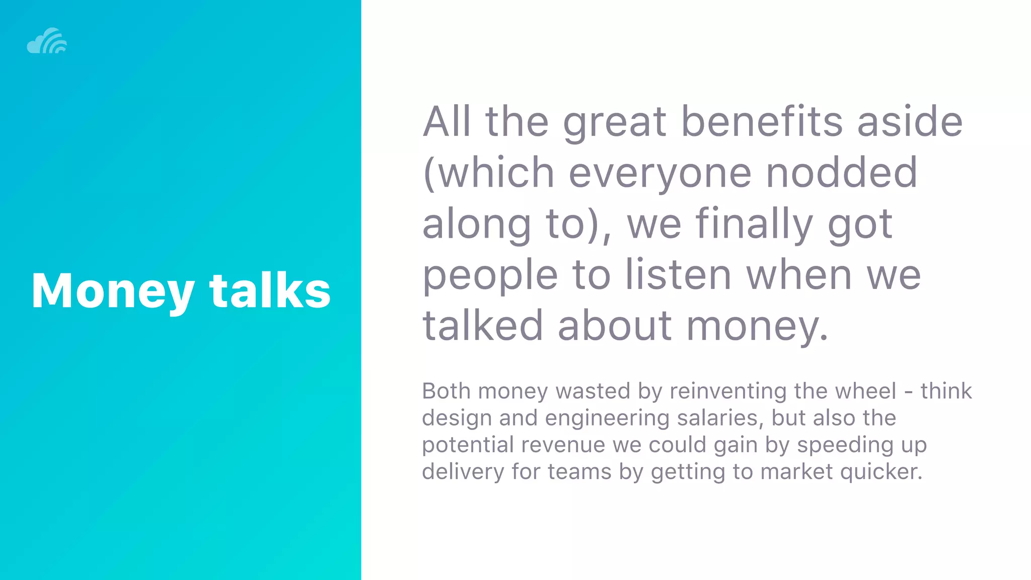 All the great benefits aside
(which everyone nodded
along to), we finally got
people to listen when we
talked about money.
Both money wasted by reinventing the wheel - think
design and engineering salaries, but also the
potential revenue we could gain by speeding up
delivery for teams by getting to market quicker.
Money talks
 