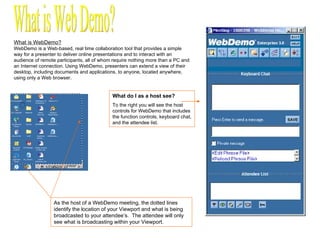 What is WebDemo? WebDemo is a Web-based, real time collaboration tool that provides a simple way for a presenter to deliver online presentations and to interact with an audience of remote participants, all of whom require nothing more than a PC and an Internet connection. Using WebDemo, presenters can extend a view of their desktop, including documents and applications, to anyone, located anywhere, using only a Web browser. As the host of a WebDemo meeting, the dotted lines identify the location of your Viewport and what is being broadcasted to your attendee’s.  The attendee will only see what is broadcasting within your Viewport. What is Web Demo? What do I as a host see? To the right you will see the host controls for WebDemo that includes the function controls, keyboard chat, and the attendee list. 