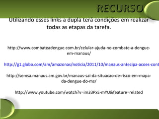 RECURSO
  Utilizando esses links a dupla terá condições em realizar
                 todas as etapas da tarefa.


 http://www.combateadengue.com.br/celular-ajuda-no-combate-a-dengue-
                            em-manaus/

http://g1.globo.com/am/amazonas/noticia/2011/10/manaus-antecipa-acoes-cont

 http://semsa.manaus.am.gov.br/manaus-sai-da-situacao-de-risco-em-mapa-
                           da-dengue-do-ms/

     http://www.youtube.com/watch?v=im33PxE-mYU&feature=related
 