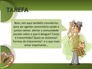 TAREFA
   Bom, vim aqui também convidá-los
 para ser agente comunitário saúde e
  juntos vamos alertar a comunidade
 escolar sobre o que é dengue? Como
   é transmitida? Quais os sintomas?
 Formas de tratamento? e o que mais
          achar importante...
 