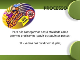 PROCESSO



 Para nós começarmos nossa atividade como
agentes precisamos seguir os seguintes passos:

       1º - vamos nos dividir em duplas;
 