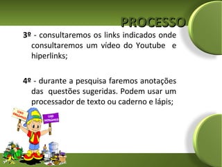 PROCESSO
3º - consultaremos os links indicados onde
  consultaremos um vídeo do Youtube e
  hiperlinks;

4º - durante a pesquisa faremos anotações
  das questões sugeridas. Podem usar um
  processador de texto ou caderno e lápis;
 