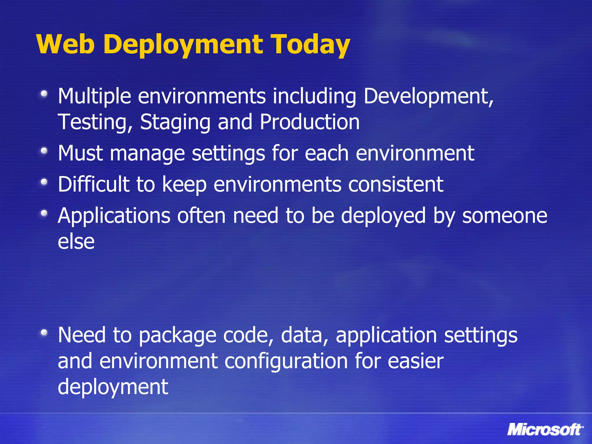 Web Deployment Today Multiple environments including Development, Testing, Staging and Production Must manage settings for each environment Difficult to keep environments consistent Applications often need to be deployed by someone else Need to package code, data, application settings and environment configuration for easier deployment 