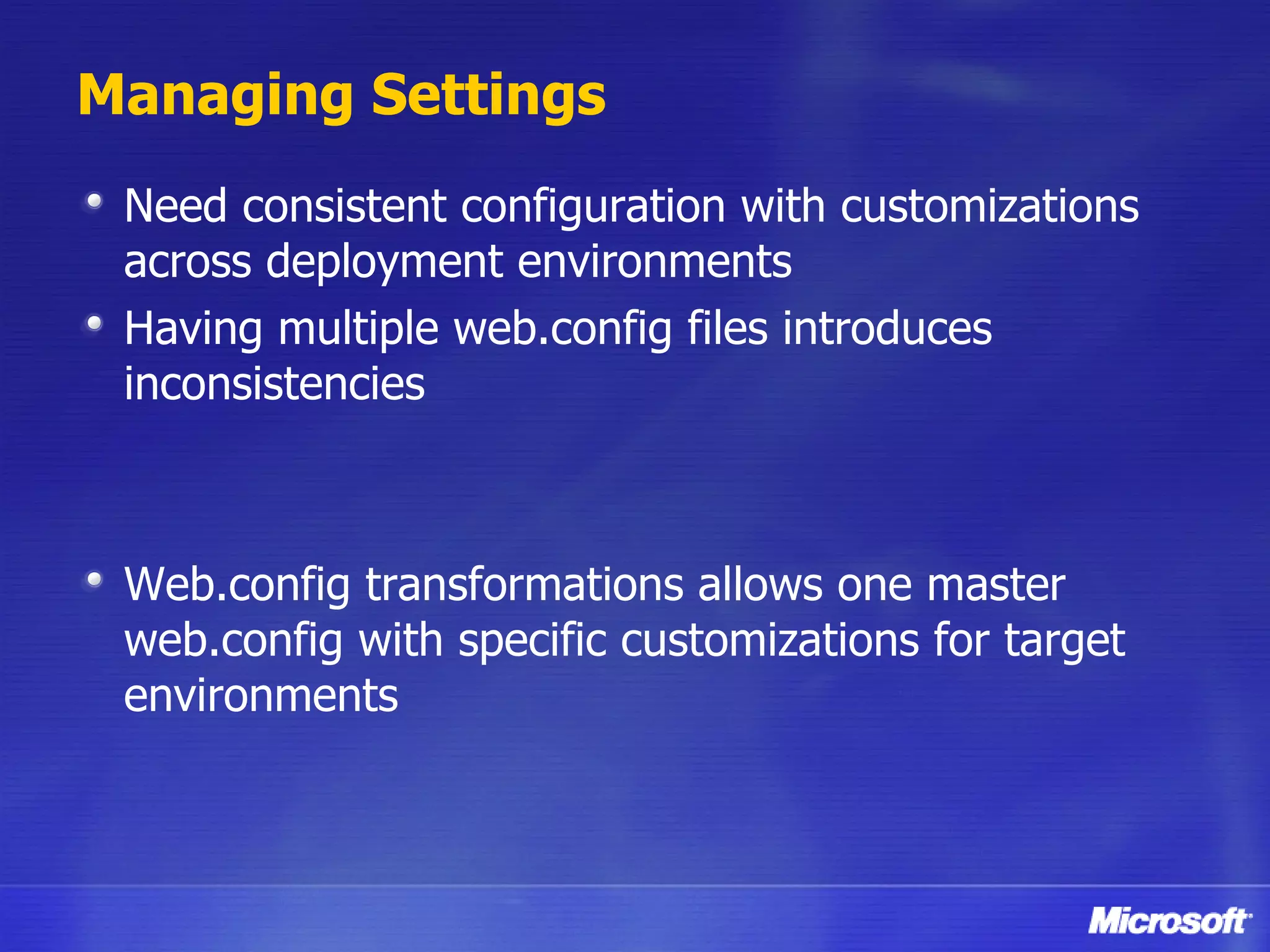 Managing Settings Need consistent configuration with customizations across deployment environments Having multiple web.config files introduces inconsistencies Web.config transformations allows one master web.config with specific customizations for target environments 