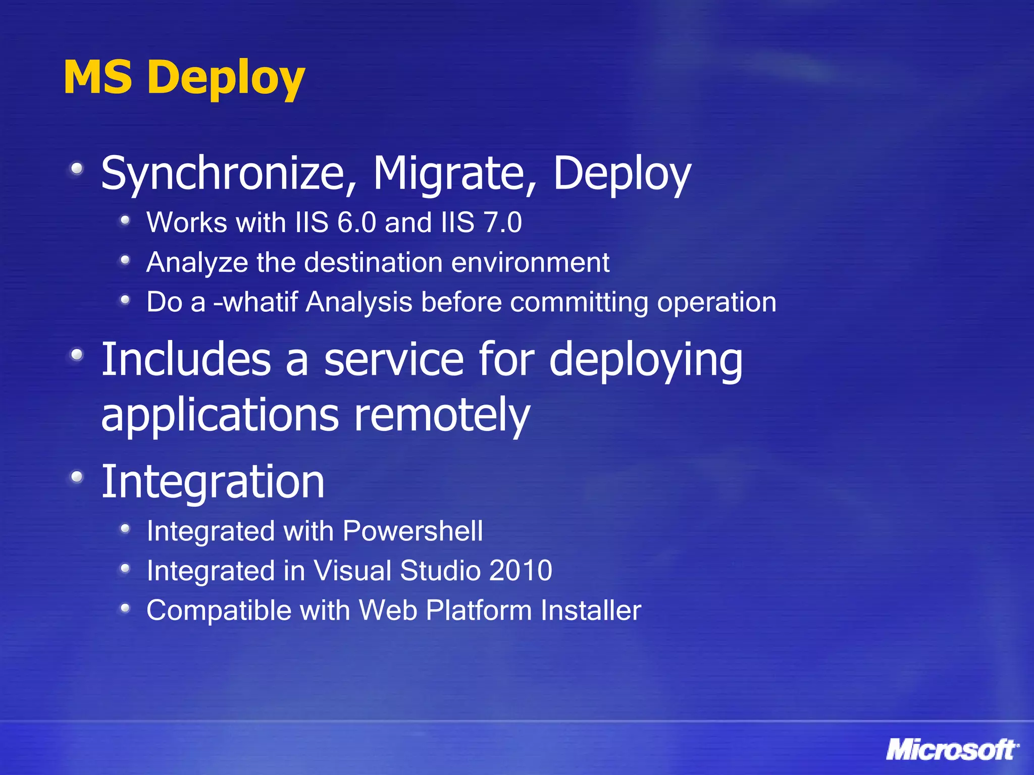 MS Deploy Synchronize, Migrate, Deploy Works with IIS 6.0 and IIS 7.0 Analyze the destination environment Do a –whatif Analysis before committing operation Includes a service for deploying applications remotely Integration Integrated with Powershell Integrated in Visual Studio 2010 Compatible with Web Platform Installer 