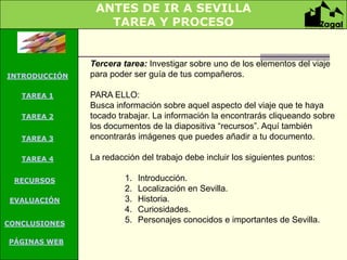 ANTES DE IR A SEVILLA
                  TAREA Y PROCESO


               Tercera tarea: Investigar sobre uno de los elementos del viaje
INTRODUCCIÓN   para poder ser guía de tus compañeros.

   TAREA 1     PARA ELLO:
               Busca información sobre aquel aspecto del viaje que te haya
   TAREA 2     tocado trabajar. La información la encontrarás cliqueando sobre
               los documentos de la diapositiva “recursos”. Aquí también
   TAREA 3     encontrarás imágenes que puedes añadir a tu documento.

   TAREA 4     La redacción del trabajo debe incluir los siguientes puntos:

 RECURSOS               1.   Introducción.
                        2.   Localización en Sevilla.
 EVALUACIÓN             3.   Historia.
                        4.   Curiosidades.
CONCLUSIONES            5.   Personajes conocidos e importantes de Sevilla.

PÁGINAS WEB
PÁGINAS WEB
 