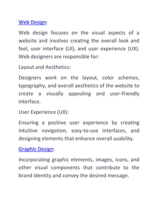 Web Design:
Web design focuses on the visual aspects of a
website and involves creating the overall look and
feel, user interface (UI), and user experience (UX).
Web designers are responsible for:
Layout and Aesthetics:
Designers work on the layout, color schemes,
typography, and overall aesthetics of the website to
create a visually appealing and user-friendly
interface.
User Experience (UX):
Ensuring a positive user experience by creating
intuitive navigation, easy-to-use interfaces, and
designing elements that enhance overall usability.
Graphic Design:
Incorporating graphic elements, images, icons, and
other visual components that contribute to the
brand identity and convey the desired message.
 