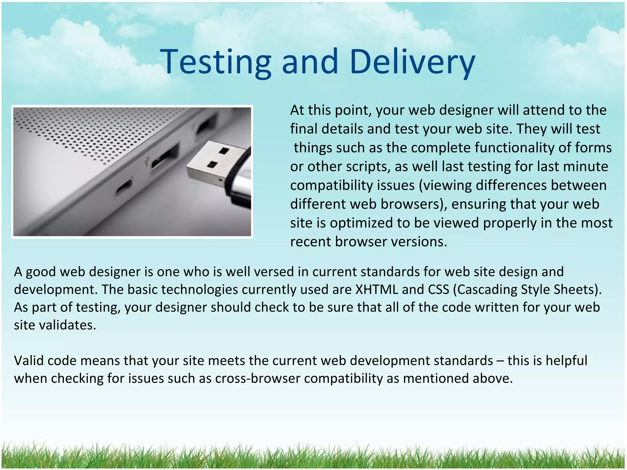 Testing and Delivery At this point, your web designer will attend to the final details and test your web site. They will test  things such as the complete functionality of forms  or other scripts, as well last testing for last minute compatibility issues (viewing differences between  different web browsers), ensuring that your web  site is optimized to be viewed properly in the most  recent browser versions. A good web designer is one who is well versed in current standards for web site design and development. The basic technologies currently used are XHTML and CSS (Cascading Style Sheets). As part of testing, your designer should check to be sure that all of the code written for your web site validates.  Valid code means that your site meets the current web development standards – this is helpful when checking for issues such as cross-browser compatibility as mentioned above. 
