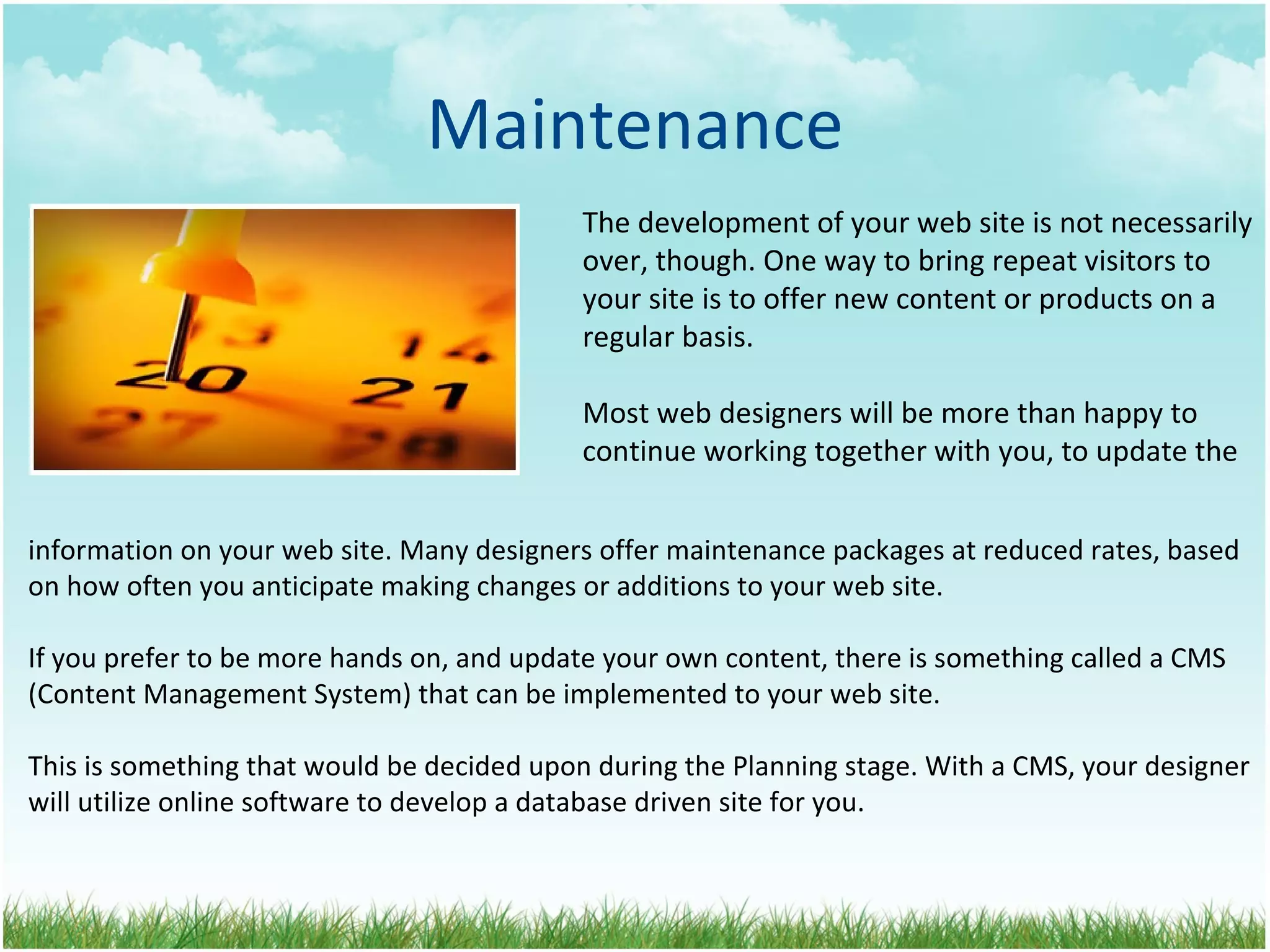 Maintenance The development of your web site is not necessarily over, though. One way to bring repeat visitors to your site is to offer new content or products on a regular basis. Most web designers will be more than happy to continue working together with you, to update the information on your web site. Many designers offer maintenance packages at reduced rates, based on how often you anticipate making changes or additions to your web site. If you prefer to be more hands on, and update your own content, there is something called a CMS (Content Management System) that can be implemented to your web site.  This is something that would be decided upon during the Planning stage. With a CMS, your designer will utilize online software to develop a database driven site for you. 