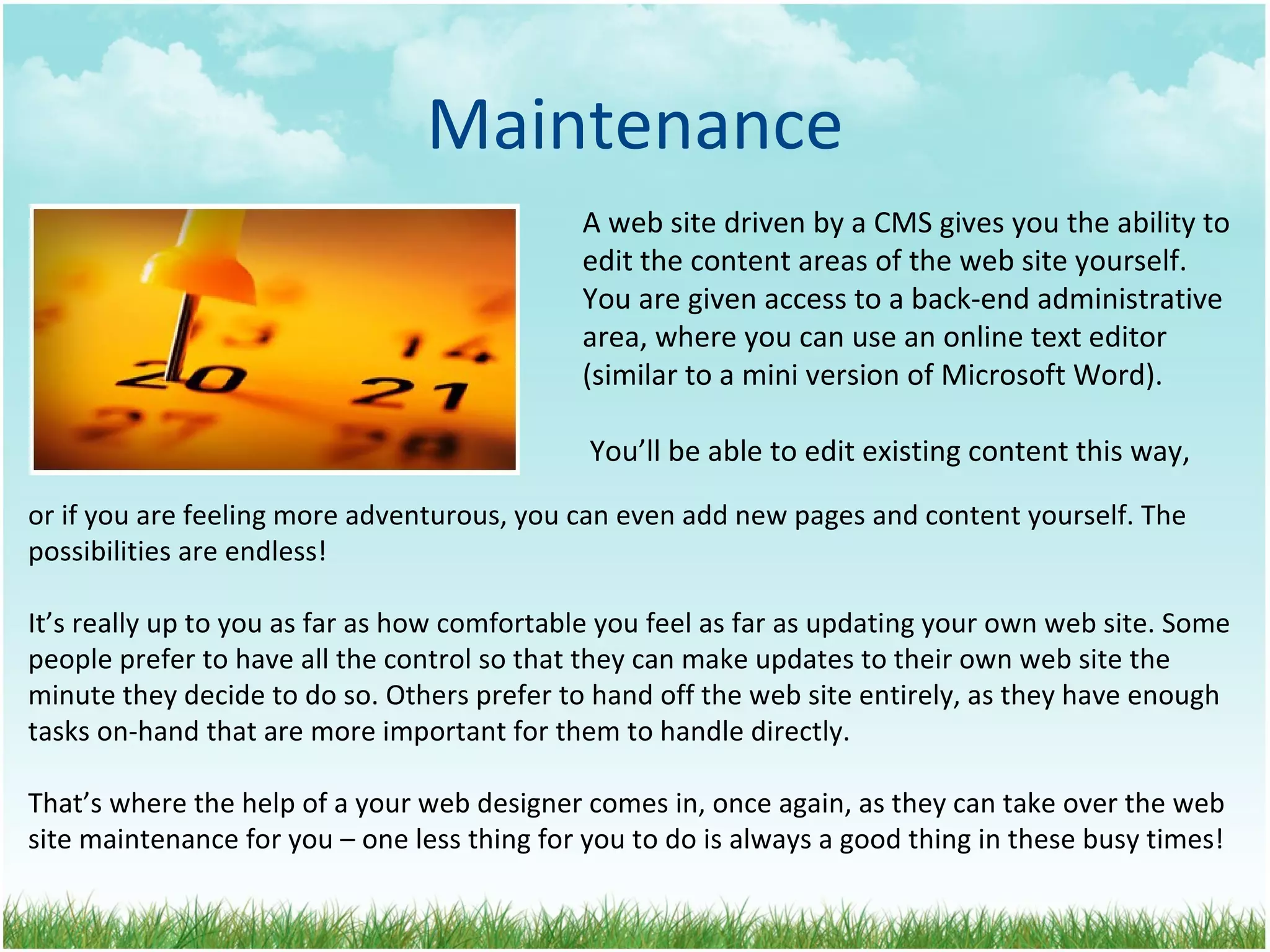 Maintenance A web site driven by a CMS gives you the ability to  edit the content areas of the web site yourself.  You are given access to a back-end administrative  area, where you can use an online text editor  (similar to a mini version of Microsoft Word).  You’ll be able to edit existing content this way, or if you are feeling more adventurous, you can even add new pages and content yourself. The possibilities are endless! It’s really up to you as far as how comfortable you feel as far as updating your own web site. Some people prefer to have all the control so that they can make updates to their own web site the minute they decide to do so. Others prefer to hand off the web site entirely, as they have enough tasks on-hand that are more important for them to handle directly. That’s where the help of a your web designer comes in, once again, as they can take over the web site maintenance for you – one less thing for you to do is always a good thing in these busy times! 