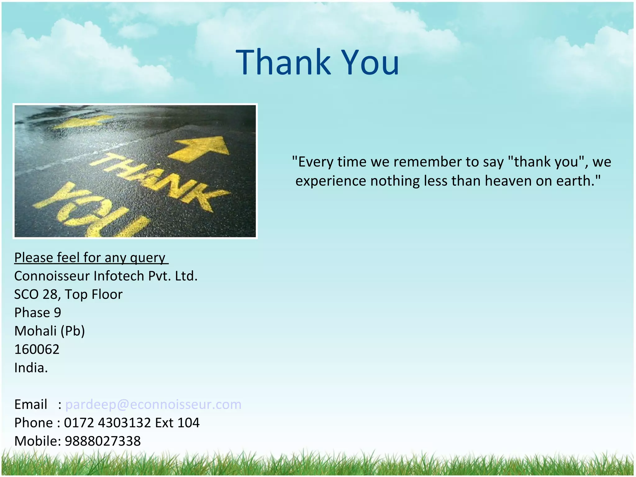 Thank You &quot;Every time we remember to say &quot;thank you&quot;, we  experience nothing less than heaven on earth.&quot; Please feel for any query  Connoisseur Infotech Pvt. Ltd.  SCO 28, Top Floor    Phase 9    Mohali (Pb)    160062    India. Email  :  [email_address] Phone : 0172 4303132 Ext 104 Mobile: 9888027338 