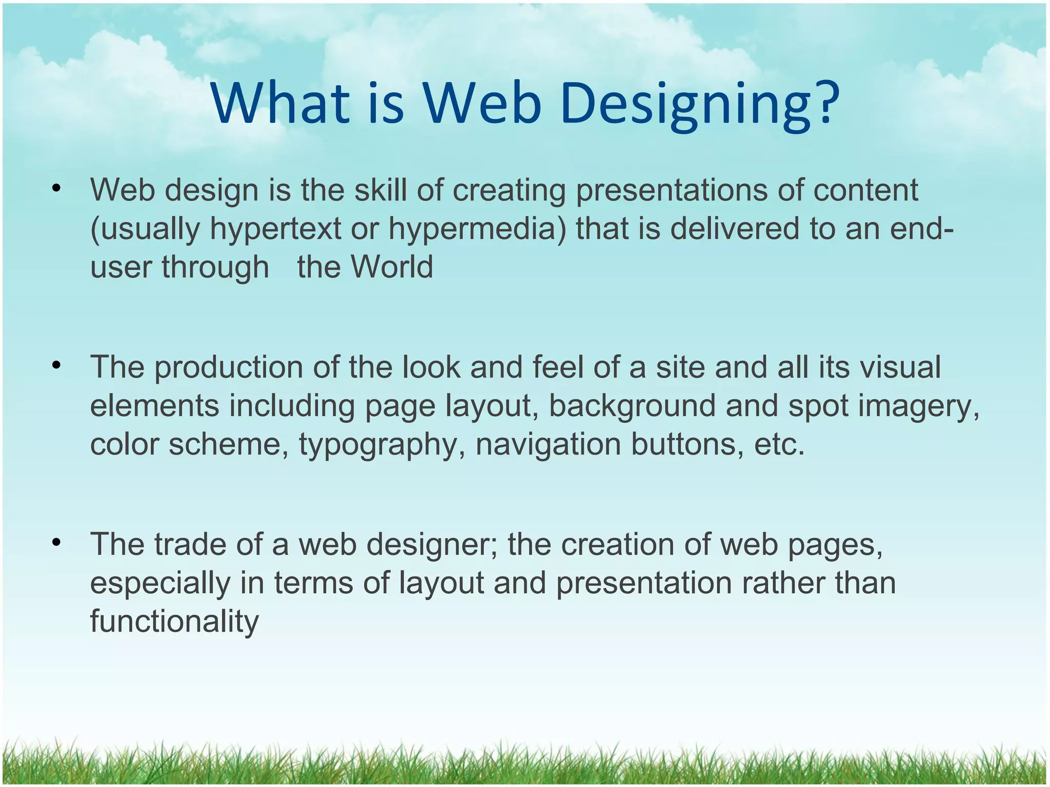 What is Web Designing? Web design is the skill of creating presentations of content (usually hypertext or hypermedia) that is delivered to an end-user through  the World The production of the look and feel of a site and all its visual  elements including page layout, background and spot imagery, color scheme, typography, navigation buttons, etc. The trade of a web designer; the creation of web pages, especially in terms of layout and presentation rather than functionality 