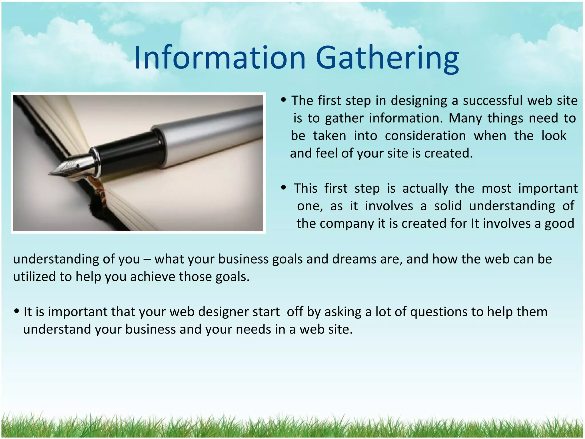 Information Gathering The first step in designing a successful web site   is to gather information. Many things need to   be taken into consideration when the look    and feel of your site is created. This first step is actually the most important   one, as it involves a solid understanding of   the company it is created for It involves a good  understanding of you – what your business goals and dreams are, and how the web can be utilized to help you achieve those goals. It is important that your web designer start  off by asking a lot of questions to help them   understand your business and your needs in a web site. 
