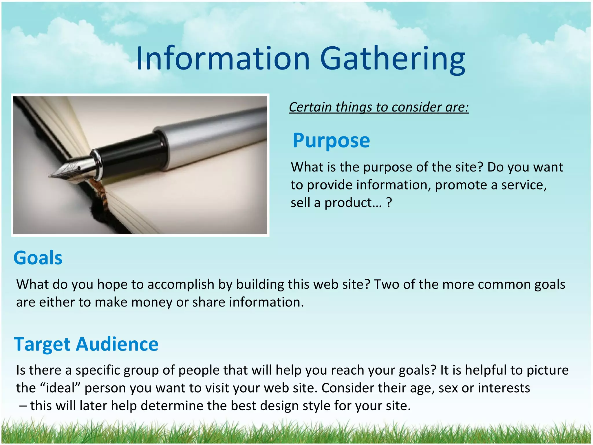 Information Gathering Goals Certain things to consider are: Purpose What is the purpose of the site? Do you want  to provide information, promote a service, sell a product… ? What do you hope to accomplish by building this web site? Two of the more common goals  are either to make money or share information. Target Audience Is there a specific group of people that will help you reach your goals? It is helpful to picture  the “ideal” person you want to visit your web site. Consider their age, sex or interests  – this will later help determine the best design style for your site. 