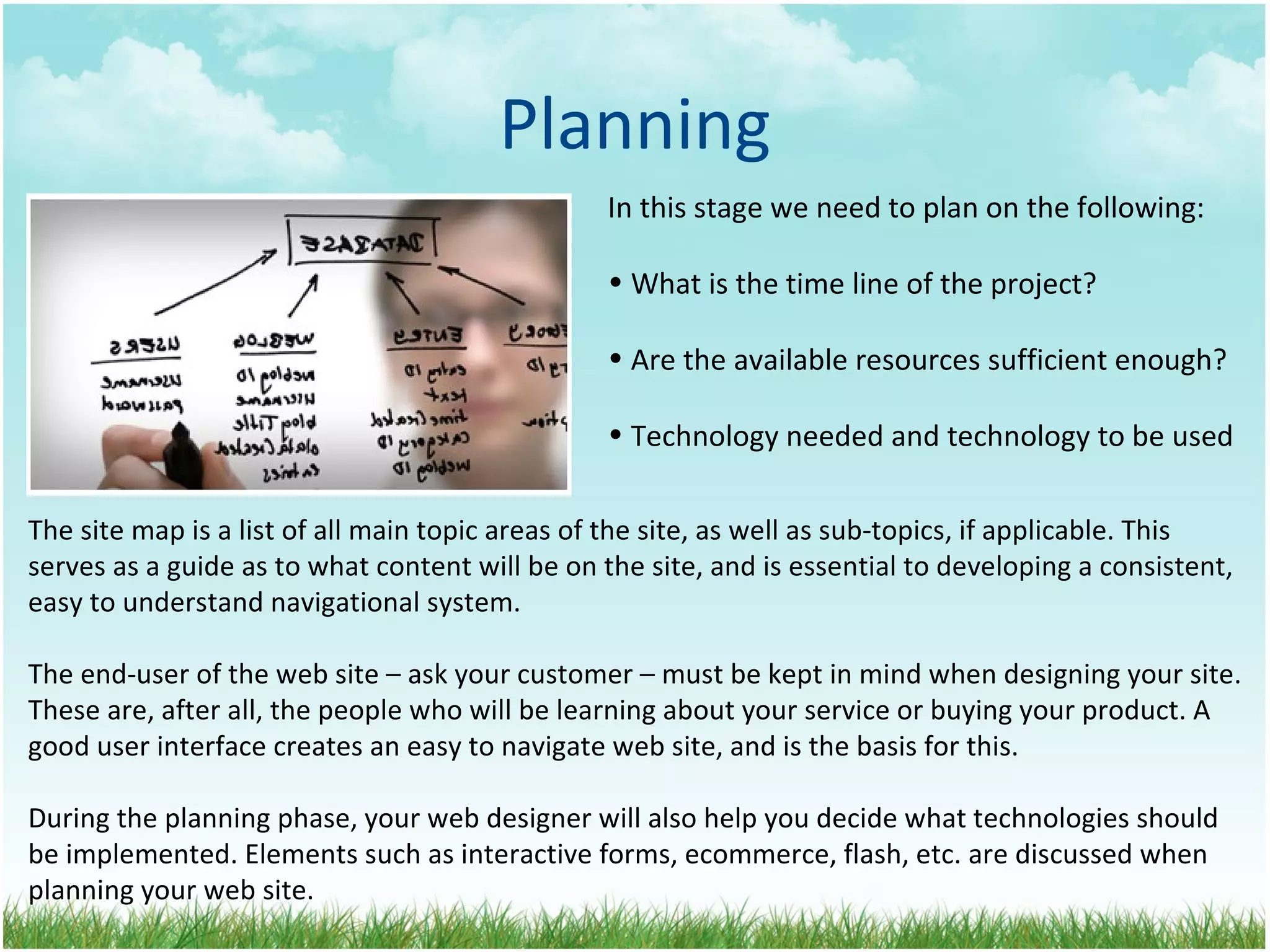 Planning In this stage we need to plan on the following: What is the time line of the project? Are the available resources sufficient enough? Technology needed and technology to be used The site map is a list of all main topic areas of the site, as well as sub-topics, if applicable. This serves as a guide as to what content will be on the site, and is essential to developing a consistent, easy to understand navigational system.  The end-user of the web site – ask your customer – must be kept in mind when designing your site. These are, after all, the people who will be learning about your service or buying your product. A good user interface creates an easy to navigate web site, and is the basis for this. During the planning phase, your web designer will also help you decide what technologies should be implemented. Elements such as interactive forms, ecommerce, flash, etc. are discussed when planning your web site. 
