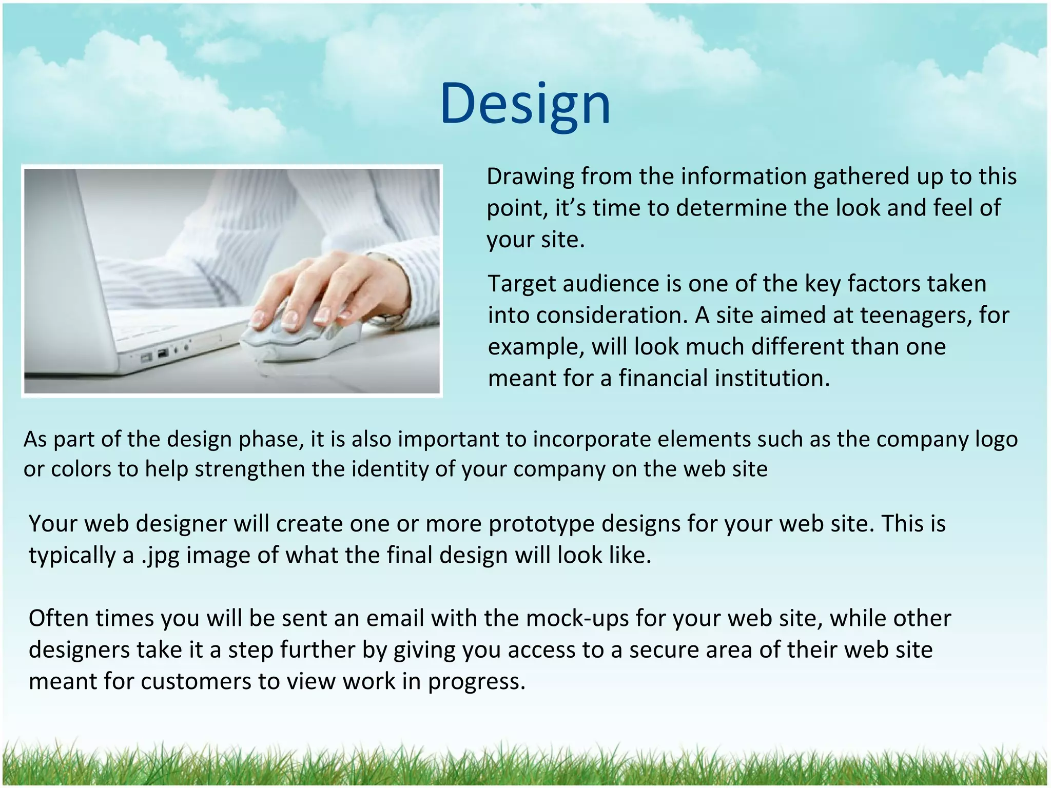 Design Drawing from the information gathered up to this point, it’s time to determine the look and feel of your site. As part of the design phase, it is also important to incorporate elements such as the company logo or colors to help strengthen the identity of your company on the web site Target audience is one of the key factors taken into consideration. A site aimed at teenagers, for example, will look much different than one meant for a financial institution.  Your web designer will create one or more prototype designs for your web site. This is  typically a .jpg image of what the final design will look like.  Often times you will be sent an email with the mock-ups for your web site, while other  designers take it a step further by giving you access to a secure area of their web site  meant for customers to view work in progress. 