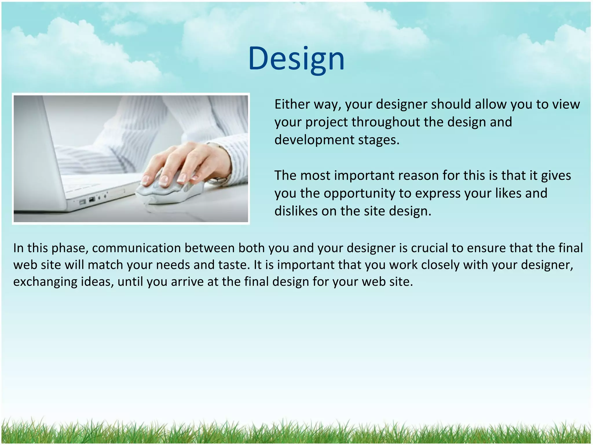 Design Either way, your designer should allow you to view your project throughout the design and  development stages.  The most important reason for this is that it gives  you the opportunity to express your likes and dislikes on the site design. In this phase, communication between both you and your designer is crucial to ensure that the final web site will match your needs and taste. It is important that you work closely with your designer, exchanging ideas, until you arrive at the final design for your web site. 