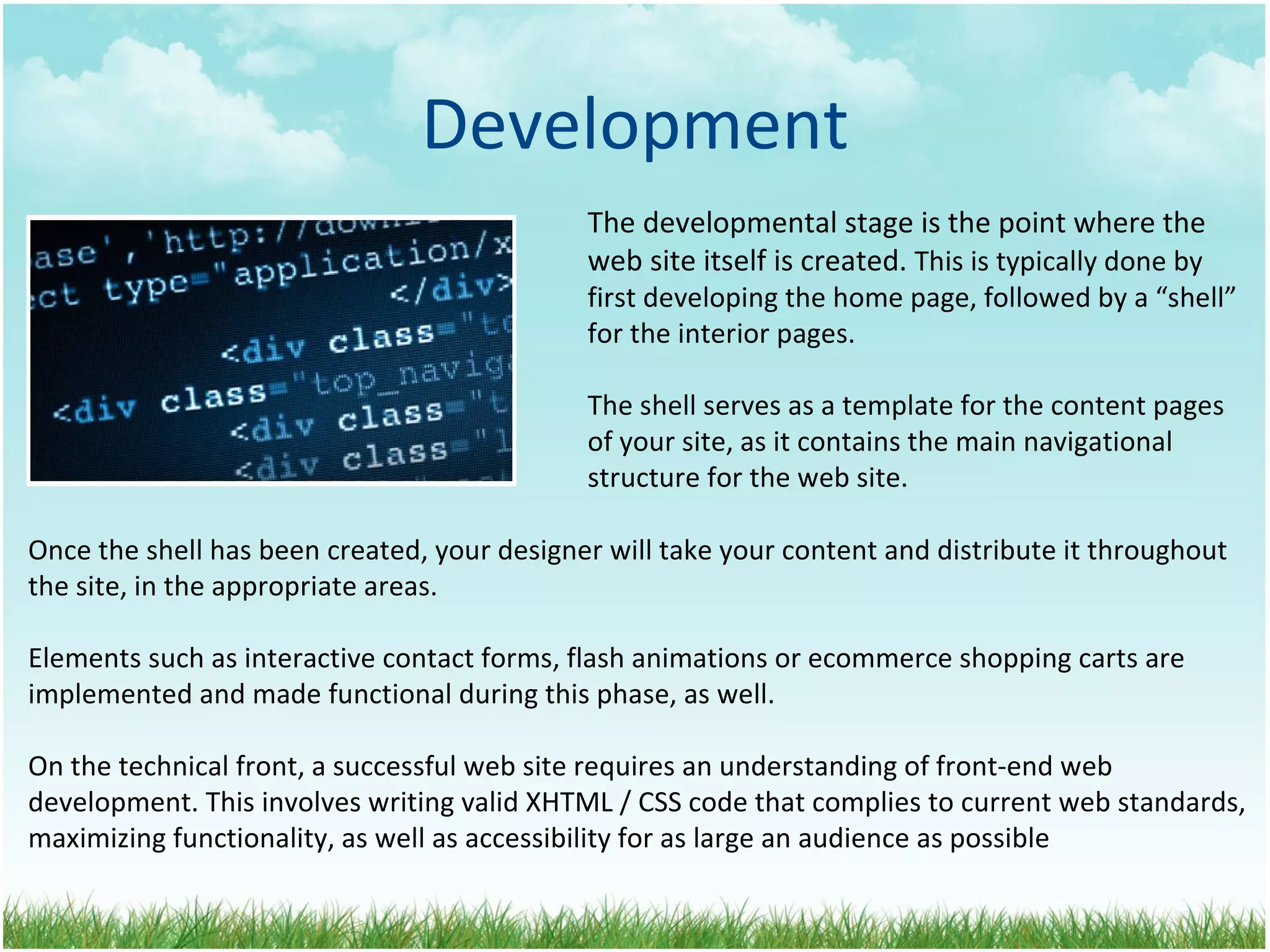 Development The developmental stage is the point where the  web site itself is created.  This is typically done by first developing the home page, followed by a “shell” for the interior pages.  The shell serves as a template for the content pages of your site, as it contains the main navigational  structure for the web site. Once the shell has been created, your designer will take your content and distribute it throughout the site, in the appropriate areas. Elements such as interactive contact forms, flash animations or ecommerce shopping carts are implemented and made functional during this phase, as well. On the technical front, a successful web site requires an understanding of front-end web development. This involves writing valid XHTML / CSS code that complies to current web standards, maximizing functionality, as well as accessibility for as large an audience as possible 