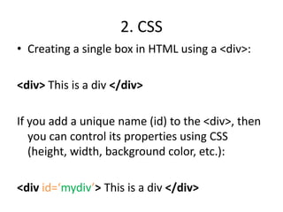 2. CSSCreating a single box in HTML using a <div>:<div> This is a div </div>If you add a unique name (id) to the <div>, then you can control its properties using CSS (height, width, background color, etc.):<div id=‘mydiv’>This is a div </div>