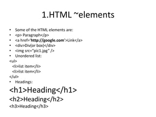 1.HTML ~elementsSome of the HTML elements are:<p> Paragraph</p><a href=‘http://google.com’>Link</a><div>Div(or box)</div><imgsrc=“pic1.jpg” />Unordered list:<ul>   <li>list item</li>  <li>list item</li></ul>Headings:<h1>Heading</h1><h2>Heading</h2><h3>Heading</h3>