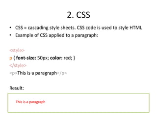 2. CSSCSS = cascading style sheets. CSS code is used to style HTMLExample of CSS applied to a paragraph:<style>p { font-size: 50px; color: red; }</style><p>This is a paragraph</p>Result:This is a paragraph