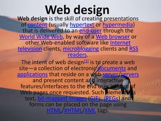 Web design Web design is the skill of creating presentations of content (usually hypertext or hypermedia) that is delivered to an end-user through the World Wide Web, by way of a Web browser or other Web-enabled software like Internet television clients, microblogging clients and RSS readers. The intent of web design[1] is to create a web site—a collection of electronic documents and applications that reside on a web server/servers and present content and interactive features/interfaces to the end user in form of Web pages once requested. Such elements as text, bit-mapped images (GIFs, JPEGs) and forms can be placed on the page using HTML/XHTML/XML tags.  