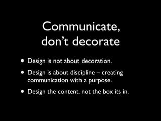 Communicate,
       don’t decorate
• Design is not about decoration.
• Design is about discipline – creating
  communication with a purpose.
• Design the content, not the box its in.
 