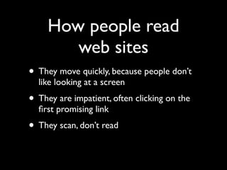 How people read
        web sites
• They move quickly, because people don’t
  like looking at a screen
• They are impatient, often clicking on the
  ﬁrst promising link
• They scan, don’t read
 