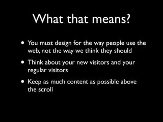 What that means?
• You must design for the way people use the
  web, not the way we think they should
• Think about your new visitors and your
  regular visitors
• Keep as much content as possible above
  the scroll
 