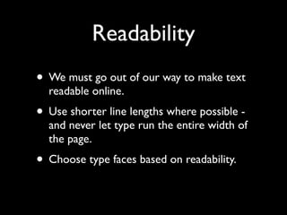 Readability
• We must go out of our way to make text
  readable online.
• Use shorter line lengths where possible -
  and never let type run the entire width of
  the page.
• Choose type faces based on readability.
 