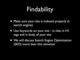 Findability
• Make sure your site is indexed properly in
  search engines
• Use keywords on your site - in title, in H1
  tags and in body of your site
• We will discuss Search Engine Optimization
  (SEO) more later this semester
 