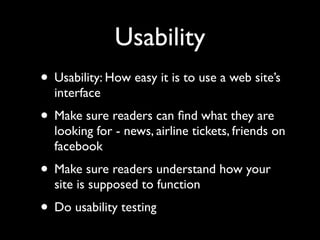 Usability
• Usability: How easy it is to use a web site’s
  interface
• Make sure readers can ﬁnd what they are
  looking for - news, airline tickets, friends on
  facebook
• Make sure readers understand how your
  site is supposed to function
• Do usability testing
 