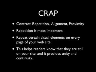 CRAP
• Contrast, Repetition, Alignment, Proximity
• Repetition is most important
• Repeat certain visual elements on every
  page of your web site.
• This helps readers know that they are still
  on your site, and it provides unity and
  continuity.
 