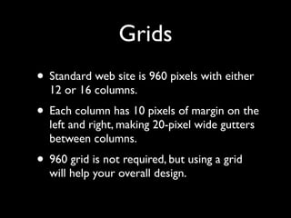 Grids
• Standard web site is 960 pixels with either
  12 or 16 columns.
• Each column has 10 pixels of margin on the
  left and right, making 20-pixel wide gutters
  between columns.
• 960 grid is not required, but using a grid
  will help your overall design.
 