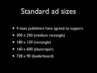 Standard ad sizes

• 4 sizes publishers have agreed to support.
• 300 x 250 (medium rectangle)
• 180 x 150 (rectangle)
• 160 x 600 (skyscraper)
• 728 x 90 (leaderboard)
 