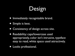 Design
• Immediately recognizable brand.
• Simple is best.
• Consistency of design across site.
• Readability: caps/lowercase used
  appropriately, color isn’t intrusive, typeface
  easy to read, white space used attractively.
• Looks professional.
 