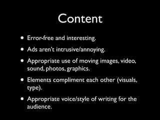 Content
• Error-free and interesting.
• Ads aren’t intrusive/annoying.
• Appropriate use of moving images, video,
  sound, photos, graphics.
• Elements compliment each other (visuals,
  type).
• Appropriate voice/style of writing for the
  audience.
 