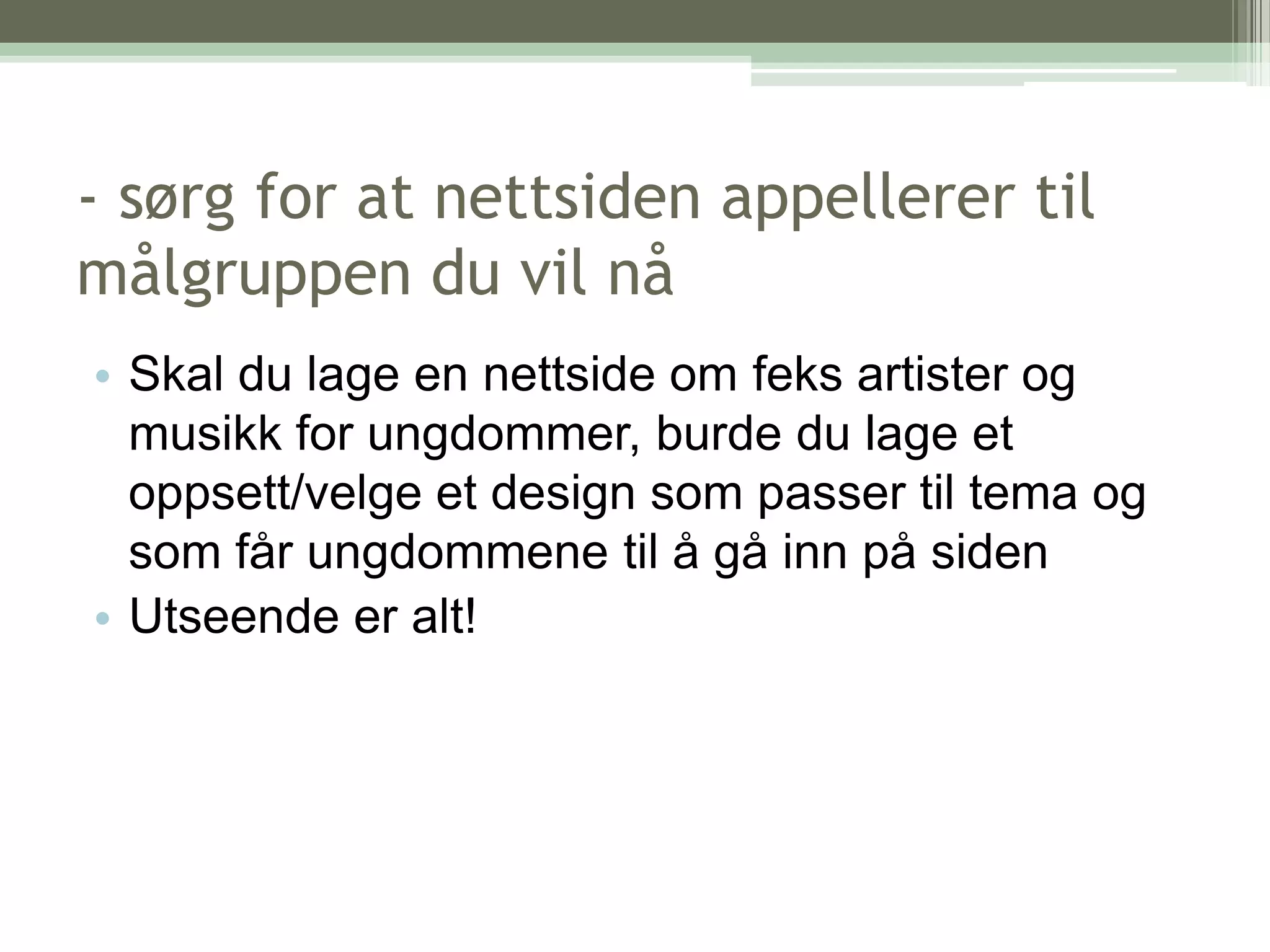 - sørg for at nettsiden appellerer til målgruppen du vil nåSkal du lage en nettside om feks artister og musikk for ungdommer, burde du lage et oppsett/velge et design som passer til tema og som får ungdommene til å gå inn på sidenUtseende er alt!