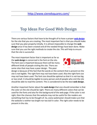 http://www.sixredsquares.com/



          Top Ideas For Good Web Design

There are various factors that have to be thought of to have a proper web design
for the site that you are creating. The most important fact is that you should make
sure that you plan properly initially. It is almost impossible to change the web
design once it has been created and all the needed things have been done. Make
sure that you use the right methods to create the site. This will help to ensure
that the site is successful.

The most important factor that is important as far as
the web design is concerned is the font on the site.
The font size is important because there will be many
different kinds of people visiting the site. There are
some sites that may have a poor design. The poor
design is because of the fact that the words or the content that is present on the
site is not legible. The right font may not have been used. Also the right font size
may not have been used. The font size should be optimal so that it is not too big
or too small. It should be legible to every person and all people who visit the site
should be able to read the content. This is considered to be the best web design.

Another important factor about the web design that one should remember is that
the color on the site should be right. There are many different colors that can be
used for the fonts and also for the background of the web page. If the color is not
right, then the chances that the website may not be useful for the readers are
something that has to be thought of. So, every webmaster should make sure that
the website is neither too bright nor too dull in color. The right color needs to be
present in the site.
 