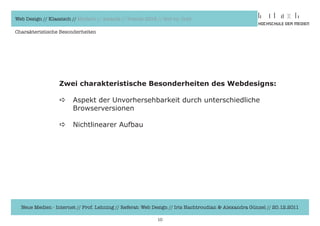 Web Design // Klassisch // Modern // Awards // Trends 2012 // Hot vs. Cold

Charakteristische Besonderheiten




                  Zwei charakteristische Besonderheiten des Webdesigns:

                  a     Aspekt	der	Unvorhersehbarkeit	durch	unterschiedliche
                  	     Browserversionen

                  a     Nichtlinearer	Aufbau	




  Neue Medien - Internet // Prof. Lehning // Referat: Web Design // Iris Hachtroudian & Alexandra Günzel // 20.12.2011

                                                           10
 