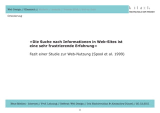 Web Design // Klassisch // Modern // Awards // Trends 2012 // Hot vs. Cold

Orienterung




                  »Die Suche nach Informationen in Web-Sites ist
                  eine sehr frustrierende Erfahrung«

                  Fazit	einer	Studie	zur	Web-Nutzung	(Spool	et	al.	1999)




  Neue Medien - Internet // Prof. Lehning // Referat: Web Design // Iris Hachtroudian & Alexandra Günzel // 20.12.2011

                                                           11
 