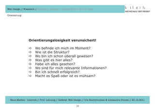 Web Design // Klassisch // Modern // Awards // Trends 2012 // Hot vs. Cold

Orienterung




                  Orientierungslosigkeit verunsichert!

                  a     Wo	befinde	ich	mich	im	Moment?
                  a     Wie	ist	die	Struktur?
                  a     Wo	bin	ich	schon	überall	gewesen?
                  a     Was	gibt	es	hier	alles?
                  a     Habe	ich	alles	gesehen?
                  a     Wo	sind	für	mich	relevante	Informationen?	
                  a     Bin	ich	schnell	erfolgreich?
                  a     Macht	es	Spaß	oder	ist	es	mühsam?




  Neue Medien - Internet // Prof. Lehning // Referat: Web Design // Iris Hachtroudian & Alexandra Günzel // 20.12.2011

                                                           12
 