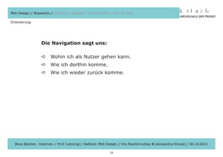 Web Design // Klassisch // Modern // Awards // Trends 2012 // Hot vs. Cold

Orienterung




                  Die Navigation sagt uns:

                  a     Wohin	ich	als	Nutzer	gehen	kann.
                  a     Wie	ich	dorthin	komme.
                  a     Wie	ich	wieder	zurück	komme.




  Neue Medien - Internet // Prof. Lehning // Referat: Web Design // Iris Hachtroudian & Alexandra Günzel // 20.12.2011

                                                           14
 